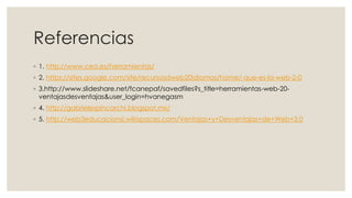 Referencias
◦ 1. http://www.cea.es/herramientas/
◦ 2. https://sites.google.com/site/recursosdweb20idiomas/home/-que-es-la-web-2-0
◦ 3.http://www.slideshare.net/fcanepaf/savedfiles?s_title=herramientas-web-20-
ventajasdesventajas&user_login=hvanegasm
◦ 4. http://gabrielespincarchi.blogspot.mx/
◦ 5. http://web3educacionsi.wikispaces.com/Ventajas+y+Desventajas+de+Web+3.0
 