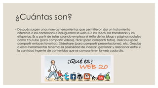¿Cuántas son?
◦ Después surgen unas nuevas herramientas que permitieron dar un tratamiento
diferente a los contenidos e inauguraron la web 2.0: los feeds, los trackbacks y las
etiquetas. Es a partir de éstas cuando empieza el éxito de los blogs y páginas sociales
como Youtube (para compartir vídeos), Flickr (para compartir fotos), Delicious (para
compartir enlaces favoritos), Slideshare (para compartir presentaciones), etc. Gracias
a estas herramientas tenemos la posibilidad de indexar, gestionar y relacionar entre sí
la cantidad ingente de contenidos que se comparte en la web cada día.
 