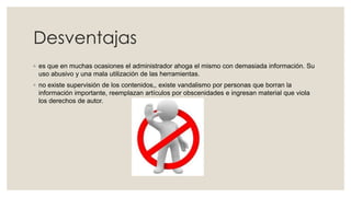Desventajas
◦ es que en muchas ocasiones el administrador ahoga el mismo con demasiada información. Su
uso abusivo y una mala utilización de las herramientas.
◦ no existe supervisión de los contenidos,, existe vandalismo por personas que borran la
información importante, reemplazan artículos por obscenidades e ingresan material que viola
los derechos de autor.
 