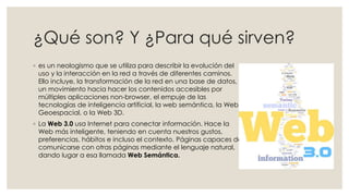 ¿Qué son? Y ¿Para qué sirven?
◦ es un neologismo que se utiliza para describir la evolución del
uso y la interacción en la red a través de diferentes caminos.
Ello incluye, la transformación de la red en una base de datos,
un movimiento hacia hacer los contenidos accesibles por
múltiples aplicaciones non-browser, el empuje de las
tecnologías de inteligencia artificial, la web semántica, la Web
Geoespacial, o la Web 3D.
◦ La Web 3.0 usa Internet para conectar información. Hace la
Web más inteligente, teniendo en cuenta nuestros gustos,
preferencias, hábitos e incluso el contexto. Páginas capaces de
comunicarse con otras páginas mediante el lenguaje natural,
dando lugar a esa llamada Web Semántica.
 