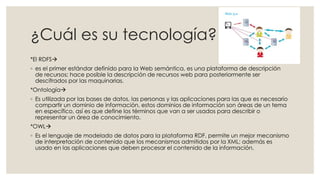 ¿Cuál es su tecnología?
*El RDFS
◦ es el primer estándar definido para la Web semántica, es una plataforma de descripción
de recursos; hace posible la descripción de recursos web para posteriormente ser
descifrados por las maquinarias.
*Ontología
◦ Es utilizada por las bases de datos, las personas y las aplicaciones para las que es necesario
compartir un dominio de información, estos dominios de información son áreas de un tema
en específico, así es que define los términos que van a ser usados para describir o
representar un área de conocimiento.
*OWL
◦ Es el lenguaje de modelado de datos para la plataforma RDF, permite un mejor mecanismo
de interpretación de contenido que los mecanismos admitidos por la XML; además es
usado en las aplicaciones que deben procesar el contenido de la información.
 