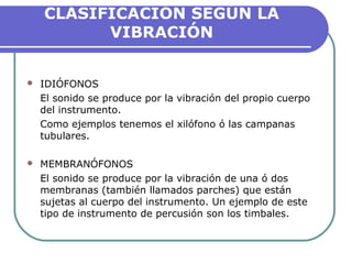CLASIFICACIÓN SEGÚN LA
VIBRACIÓN
 IDIÓFONOS
El sonido se produce por la vibración del propio cuerpo
del instrumento.
Como ejemplos tenemos el xilófono ó las campanas
tubulares.
 MEMBRANÓFONOS
El sonido se produce por la vibración de una ó dos
membranas (también llamados parches) que están
sujetas al cuerpo del instrumento. Un ejemplo de este
tipo de instrumento de percusión son los timbales.
 
