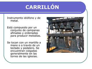 CARRILLÓN
Instrumento idiófono y de
metal.
Está compuesto por un
conjunto de campanas
afinadas y ordenadas
para producir melodías.
Se tocan con un martillo a
mano o a través de un
teclado y pedalero. Se
encuentran colgadas
generalmente en las
torres de las iglesias.
 
