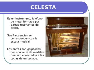 CELESTA
Es un instrumento idiófono
de metal formado por
barras resonantes de
acero.
Sus frecuencias se
corresponden con la
escala musical
Las barras son golpeadas
por una serie de martillos
que van conectados a las
teclas de un teclado.
 