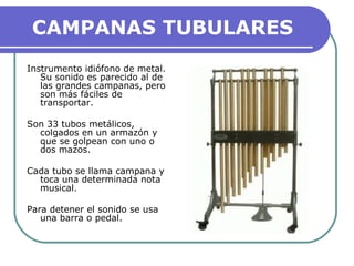 CAMPANAS TUBULARES
Instrumento idiófono de metal.
Su sonido es parecido al de
las grandes campanas, pero
son más fáciles de
transportar.
Son 33 tubos metálicos,
colgados en un armazón y
que se golpean con uno o
dos mazos.
Cada tubo se llama campana y
toca una determinada nota
musical.
Para detener el sonido se usa
una barra o pedal.
 