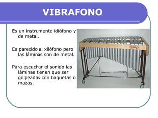 VIBRAFONO
Es un instrumento idiófono y
de metal.
Es parecido al xilófono pero
las láminas son de metal.
Para escuchar el sonido las
láminas tienen que ser
golpeadas con baquetas o
mazos.
 