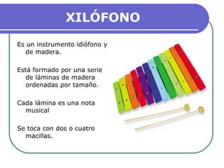 XILÓFONO
Es un instrumento idiófono y
de madera.
Está formado por una serie
de láminas de madera
ordenadas por tamaño.
Cada lámina es una nota
musical
Se toca con dos o cuatro
macillas.
 