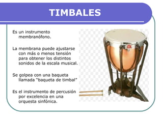 TIMBALES
Es un instrumento
membranófono.
La membrana puede ajustarse
con más o menos tensión
para obtener los distintos
sonidos de la escala musical.
Se golpea con una baqueta
llamada “baqueta de timbal”
Es el instrumento de percusión
por excelencia en una
orquesta sinfónica.
 