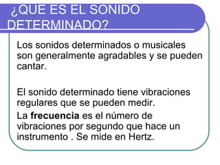 ¿QUE ES EL SONIDO
DETERMINADO?
Los sonidos determinados o musicales
son generalmente agradables y se pueden
cantar.
El sonido determinado tiene vibraciones
regulares que se pueden medir.
La frecuencia es el número de
vibraciones por segundo que hace un
instrumento . Se mide en Hertz.
 