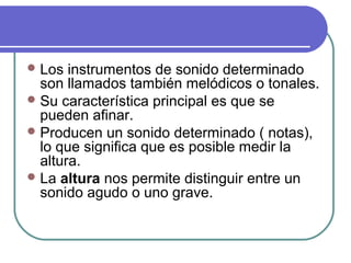 Los instrumentos de sonido determinado
son llamados también melódicos o tonales.
Su característica principal es que se
pueden afinar.
Producen un sonido determinado ( notas),
lo que significa que es posible medir la
altura.
La altura nos permite distinguir entre un
sonido agudo o uno grave.
 