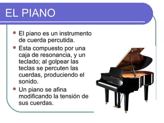 EL PIANO
 El piano es un instrumento
de cuerda percutida.
 Esta compuesto por una
caja de resonancia, y un
teclado; al golpear las
teclas se percuten las
cuerdas, produciendo el
sonido.
 Un piano se afina
modificando la tensión de
sus cuerdas.
 