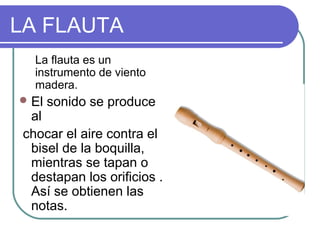 LA FLAUTA
La flauta es un
instrumento de viento
madera.
El sonido se produce
al
chocar el aire contra el
bisel de la boquilla,
mientras se tapan o
destapan los orificios .
Así se obtienen las
notas.
 