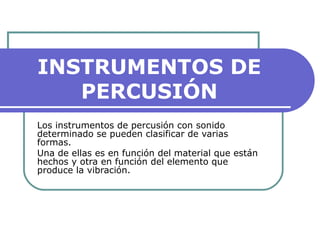 INSTRUMENTOS DE
PERCUSIÓN
Los instrumentos de percusión con sonido
determinado se pueden clasificar de varias
formas.
Una de ellas es en función del material que están
hechos y otra en función del elemento que
produce la vibración.
 