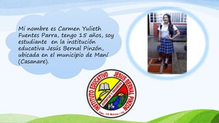 Mi nombre es Carmen Yulieth
Fuentes Parra, tengo 15 años, soy
estudiante en la institución
educativa Jesús Bernal Pinzón,
ubicada en el municipio de Maní
(Casanare).