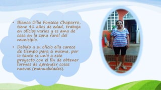 • Blanca Dilia Fonseca Chaparro,
tiene 41 años de edad, trabaja
en oficios varios y es ama de
casa en la zona rural del
municipio.
• Debido a su oficio ella carece
de tiempo para si misma, por
lo tanto se unió a este
proyecto con el fin de obtener
formas de aprender cosas
nuevas (manualidades).