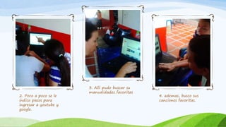 2. Poco a poco se le
indico pasos para
ingresar a youtube y
google.
3. Alli pudo buscar su
manualidades favoritas
4. ademas, busco sus
canciones favoritas.