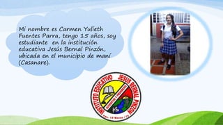 Mi nombre es Carmen Yulieth
Fuentes Parra, tengo 15 años, soy
estudiante en la institución
educativa Jesús Bernal Pinzón,
ubicada en el municipio de maní
(Casanare).
 