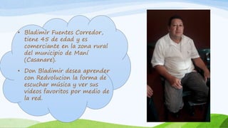 • Bladimir Fuentes Corredor,
tiene 45 de edad y es
comerciante en la zona rural
del municipio de Maní
(Casanare).
• Don Bladimir desea aprender
con Redvolucion la forma de
escuchar música y ver sus
videos favoritos por medio de
la red.
 