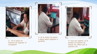 2. Se le indico la
manera de ingresar al
navegador.
3. Se le indico los pasos
a seguir para ingresar a
youtube. 4. Una vez ingreso, se le
enseño la manera de
buscar los videos que el
quisiera ver.
 