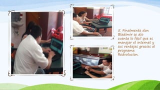 5. Finalmente don
Bladimir se dio
cuenta lo fácil que es
manejar el internet y
sus ventajas gracias al
programa
Redvolucion.
 