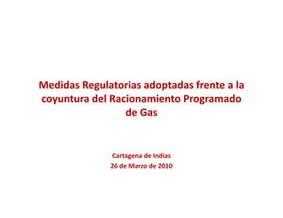 Medidas Regulatorias adoptadas frente a la 
coyuntura del Racionamiento Programado 
          d lR i       i    P         d
                 de Gas


              Cartagena de Indias
              26 de Marzo de 2010
 