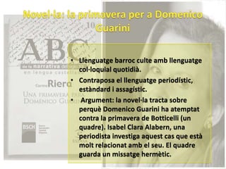 • Llenguatge barroc culte amb llenguatge
  col·loquial quotidià.
• Contraposa el llenguatge periodístic,
  estàndard i assagístic.
• Argument: la novel·la tracta sobre
  perquè Domenico Guarini ha atemptat
  contra la primavera de Botticelli (un
  quadre). Isabel Clara Alabern, una
  periodista investiga aquest cas que està
  molt relacionat amb el seu. El quadre
  guarda un missatge hermètic.
 