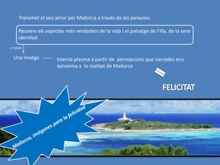 Transmet el seu amor per Mallorca a través de les paraules.

     Reuneix els aspectes més verdaders de la vida i el paisatge de l'illa, de la seva
     identitat
a través

  Una imatge          Intenta plasma a partir de percepcions que narrades ens
                      aproxima a la realitat de Mallorca
 