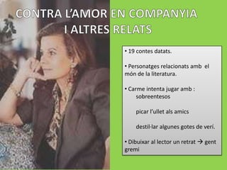 • 19 contes datats.

• Personatges relacionats amb el
món de la literatura.

• Carme intenta jugar amb :
     sobreentesos

    picar l’ullet als amics

    destil·lar algunes gotes de verí.

• Dibuixar al lector un retrat  gent
gremi
 