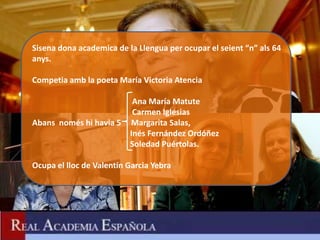 Sisena dona academica de la Llengua per ocupar el seient “n” als 64
anys.

Competia amb la poeta María Victoria Atencia

                           Ana María Matute
                           Carmen Iglesias
Abans només hi havia 5    Margarita Salas,
                          Inés Fernández Ordóñez
                          Soledad Puértolas.

Ocupa el lloc de Valentín Garcia Yebra
 