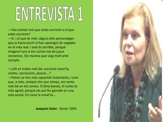 —Has somiat mai que estàs escrivint o el que
estàs escrivint?
—Sí. I el que és més: alguns dels personatges
que ja havia escrit m'han aparegut de vegades
en la vida real. I això és terrible, perquè
imagina't ara si em surten tot de jueus
conversos. De manera que vaig molt amb
compte.

—¿On et trobes més bé: escrivint novel·la,
contes, narracions, poesia...?
—Potser jo tinc més capacitat instantània, i com
que, a més, sempre tinc poc temps, em sento
més bé en els contes. D'altra banda, el conte és
més agraït, perquè els pot fer gairebé en una
sola sessió. En canvi la novel·la...


                  Joaquim Soler. Gener 1993.
 