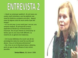 —Vostè va començar publica'n fa vint anys uns
contes molt intimistes y ara ha publicat una
novel·la històrica y prepara una altre. Aquest
canvi té alguna cosa ha veure amb el pas del
temps?
—Sí. Fa vint anys jo era molt jove i ara soc una
senyora madura. Al principi de la meva
experiència literària jo m’emocionava a
l’escriure. Ara el que intento es emocionar al
lector, que es una cosa molt diferent. La
novel·la és un gènere de maduresa.

—En la seva biblioteca ha reunit una de les
prestatgeries totes les novel·les escrites per
dones. Creu en la literatura femenina?
—No. Crec en en la literatura bona o dolenta,
però no que el sexe influexi el més mínim
possible.
               Tomàs Ribera. 26, Gener 1996
 