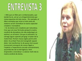 —Més que un llibre per a embarassades, que
també ho és, vol ser un al·legat feminista que
romp esquemes de tota mena... Per exemple, al
llibre reivindica que mirar el món amb ulls
materns vol dir reivindicar la nostra capacitat
creadora i recreadora.
—Sí, les dones som creadores per naturalesa.
Crec que cal crear fórmules perquè la nostra
condició de donadores de vida esdevingui un
estímul, un al·licient. Cal que el sofriment i la
càrrega siguin superats pel goig i el plaer de la
maternitat. Portam massa segles parint amb
dolor. Ha arribat l'hora de transgredir aquest
dolor i de transformar-lo de passar de la quasi
inconscient concepció de cossos lligats a
l'espècie a l'experiència viscuda conscientment,
assumida des de la intel·ligència. Hem
d'aprendre a reivindicar i a valorar molt més la
nostra condició de dones.
 