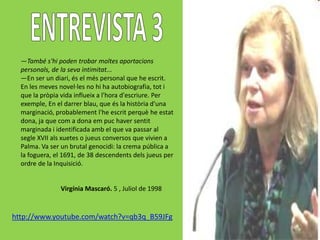 —També s'hi poden trobar moltes aportacions
  personals, de la seva intimitat...
  —En ser un diari, és el més personal que he escrit.
  En les meves novel·les no hi ha autobiografia, tot i
  que la pròpia vida influeix a l'hora d'escriure. Per
  exemple, En el darrer blau, que és la història d'una
  marginació, probablement l'he escrit perquè he estat
  dona, ja que com a dona em puc haver sentit
  marginada i identificada amb el que va passar al
  segle XVII als xuetes o jueus conversos que vivien a
  Palma. Va ser un brutal genocidi: la crema pública a
  la foguera, el 1691, de 38 descendents dels jueus per
  ordre de la Inquisició.


               Virgínia Mascaró. 5 , Juliol de 1998


http://www.youtube.com/watch?v=qb3q_B59JFg
 