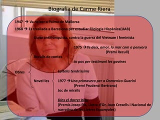 Biografia de Carme Riera
1947  Va néixer a Palma de Mallorca
1968  Es trasllada a Barcelona per estudiar Filologia Hispànica(UAB)

           Lluita antifranquista, contra la guerra del Vietnam i feminista

                                    1975 Te deix, amor, la mar com a penyora
                                                     (Premi Recull)
           Reculls de contes
                                    Jo pos per testimoni les gavines

Obres                     Epitelis tendríssims

           Novel·les      1977 Una primavera per a Domenico Guarini
                                    (Premi Prudenci Bertrana)
                          Joc de miralls

                          Dins el darrer blau
                          (Premis Josep Pla, Lletra d'Or, Joan Crexells i Nacional de
                          narrativa de les Lletres Espanyoles)
 