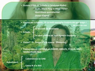 • Guions (1989  Treballa a Catalunya Ràdio)
                          Es diu Maria Puig la meva mare?
                          Quotidiana quotidianitat
                          Dones d’aigua

             • Contes per a infants  La molt exemplar història del gos màgic i
                                                                 de la seva cua
                           La escuela de Barcelona
             • Estudis
                           La obra poética de José Agustín Goytisolo

             • Dietari  Temps d’una espera (Embaràs)

             • Traduccions al CASTELLÀ, ALEMANY, ANGLÈS, TITALIÀ, GREC,
               NEERLANDÈS, RUS

                 Catedràtica a la UAB
Actualment
                 Lletra N a la RAE
 