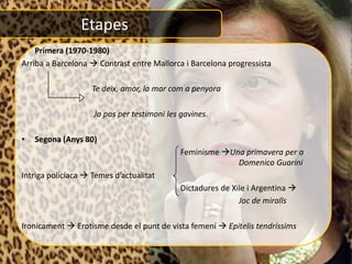 Etapes
• Primera (1970-1980)
Arriba a Barcelona  Contrast entre Mallorca i Barcelona progressista

                    Te deix, amor, la mar com a penyora

                    Jo pos per testimoni les gavines.

•   Segona (Anys 80)
                                             Feminisme Una primavera per a
                                                          Domenico Guarini
Intriga policíaca  Temes d’actualitat
                                             Dictadures de Xile i Argentina 
                                                             Joc de miralls

Ironicament  Erotisme desde el punt de vista femení  Epitelis tendríssims
 