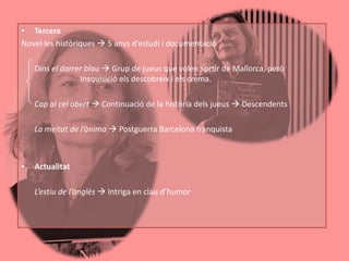 • Tercera
Novel·les històriques  5 anys d’estudi i documentació

    Dins el darrer blau  Grup de jueus que volen sortir de Mallorca, però
                 Insquisició els descobreix i els crema.

    Cap al cel obert  Continuació de la història dels jueus  Descendents

    La meitat de l’ànima  Postguerra Barcelona franquista



•   Actualitat

    L’estiu de l’anglès  Intriga en clau d’humor
 