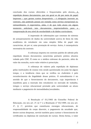conclusão dos cursos oferecidos e frequentados pelo alunos. A
expedição desses documentos, que em geral se dá por meio de papel
impresso – que geram custos desprezíveis – é obrigação inerente ao
contrato, não podendo jamais ser tratada como serviço excepcional ou
extraordinário. A expectativa, aliás, é de que todo aluno em algum
momento         solicitará   tais   documentos     imprescindíveis   para    a
comprovação de seu nível de escolaridade e de dados curriculares.

                     A impressão de informações que constam do sistema
de armazenamento de dados da universidade acerca de fatos da vida
acadêmica do estudante em uma simples folha de papel não
caracteriza, de per si, uma prestação de serviço. Antes, é consequência
necessária do contrato.

                     A cobrança imposta em contrato padrão de adesão pela
expedição desses documentos caracteriza portanto prática abusiva
vedada pelo CDC. É como se o médico cobrasse do paciente, além do
valor da consulta, outro valor relativo à prescrição.

                     A cobrança de valores pela expedição de diplomas
pelas instituições de ensino vem sendo questionada em juízo há algum
tempo, e a tendência clara que se verifica no Judiciário é pelo
reconhecimento da ilegalidade dessa prática. O entendimento é no
sentido de que o fornecimento do documento, cuja importância é
manifesta para a inserção dos estudantes no mercado de trabalho,
integra o serviço educacional prestado pela universidade ao aluno
mediante o pagamento de mensalidades/anuidades.




                     A Resolução nº 01/1983 do Conselho Federal de
Educação, em seu art. 2º, § 1º e a Resolução nº 03/1989, em seu art.
4º,   §   1º,    prevêem     que    constituem   encargos   educacionais,   de
responsabilidade do corpo discente, o pagamento da anuidade que,
dentre outras despesas, servirá também para custear o fornecimento de
certificados ou diplomas de conclusão de cursos. Desta forma, o valor


                                                                             2
 