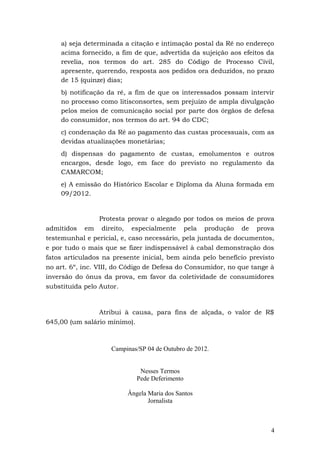 a) seja determinada a citação e intimação postal da Ré no endereço
    acima fornecido, a fim de que, advertida da sujeição aos efeitos da
    revelia, nos termos do art. 285 do Código de Processo Civil,
    apresente, querendo, resposta aos pedidos ora deduzidos, no prazo
    de 15 (quinze) dias;
    b) notificação da ré, a fim de que os interessados possam intervir
    no processo como litisconsortes, sem prejuízo de ampla divulgação
    pelos meios de comunicação social por parte dos órgãos de defesa
    do consumidor, nos termos do art. 94 do CDC;
    c) condenação da Ré ao pagamento das custas processuais, com as
    devidas atualizações monetárias;
    d) dispensas do pagamento de custas, emolumentos e outros
    encargos, desde logo, em face do previsto no regulamento da
    CAMARCOM;
    e) A emissão do Histórico Escolar e Diploma da Aluna formada em
    09/2012.


                  Protesta provar o alegado por todos os meios de prova
admitidos em direito, especialmente pela produção de prova
testemunhal e pericial, e, caso necessário, pela juntada de documentos,
e por tudo o mais que se fizer indispensável à cabal demonstração dos
fatos articulados na presente inicial, bem ainda pelo benefício previsto
no art. 6º, inc. VIII, do Código de Defesa do Consumidor, no que tange à
inversão do ônus da prova, em favor da coletividade de consumidores
substituída pelo Autor.



                Atribui à causa, para fins de alçada, o valor de R$
645,00 (um salário mínimo).



                    Campinas/SP 04 de Outubro de 2012.


                             Nesses Termos
                            Pede Deferimento

                         Ângela Maria dos Santos
                                Jornalista



                                                                       4
 