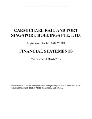 CARMICHAEL RAIL AND PORT
SINGAPORE HOLDINGS PTE. LTD.
Registration Number: 201425301K
FINANCIAL STATEMENTS
Year ended 31 March 2015
This document contains no signatures as it is system-generated from the full set of
Financial Statements filed in XBRL by company with ACRA.
0bcdf8c8295fc8e98cc7734347279400784ecc62380b5f80e210ae831fa5ef50
 