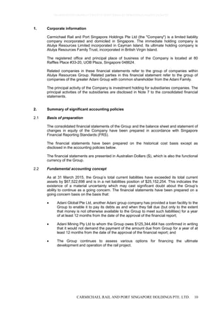 CARMICHAEL RAIL AND PORT SINGAPORE HOLDINGS PTE. LTD. 10
1. Corporate information
Carmichael Rail and Port Singapore Holdings Pte Ltd (the "Company") is a limited liability
company incorporated and domiciled in Singapore. The immediate holding company is
Atulya Resources Limited incorporated in Cayman Island. Its ultimate holding company is
Atulya Resources Family Trust, incorporated in British Virgin Island.
The registered office and principal place of business of the Company is located at 80
Raffles Place #33-20, UOB Plaza, Singapore 048624.
Related companies in these financial statements refer to the group of companies within
Atulya Resources Group. Related parties in this financial statement refer to the group of
companies of the greater Adani Group with common shareholder from the Adani Family.
The principal activity of the Company is investment holding for subsidiaries companies. The
principal activities of the subsidiaries are disclosed in Note 7 to the consolidated financial
statements.
2. Summary of significant accounting policies
2.1 Basis of preparation
The consolidated financial statements of the Group and the balance sheet and statement of
changes in equity of the Company have been prepared in accordance with Singapore
Financial Reporting Standards (FRS).
The financial statements have been prepared on the historical cost basis except as
disclosed in the accounting policies below.
The financial statements are presented in Australian Dollars ($), which is also the functional
currency of the Group.
2.2 Fundamental accounting concept
As at 31 March 2015, the Group’s total current liabilities have exceeded its total current
assets by $67,522,698 and is in a net liabilities position of $25,152,254. This indicates the
existence of a material uncertainty which may cast significant doubt about the Group’s
ability to continue as a going concern. The financial statements have been prepared on a
going concern basis on the basis that:
 Adani Global Pte Ltd, another Adani group company has provided a loan facility to the
Group to enable it to pay its debts as and when they fall due (but only to the extent
that money is not otherwise available to the Group to meet such liabilities) for a year
of at least 12 months from the date of the approval of the financial report;
 Adani Mining Pty Ltd to whom the Group owes $125,344,464 has confirmed in writing
that it would not demand the payment of the amount due from Group for a year of at
least 12 months from the date of the approval of the financial report; and
 The Group continues to assess various options for financing the ultimate
development and operation of the rail project.
0bcdf8c8295fc8e98cc7734347279400784ecc62380b5f80e210ae831fa5ef50
 