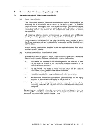 CARMICHAEL RAIL AND PORT SINGAPORE HOLDINGS PTE. LTD. 12
2. Summary of significant accounting policies (cont'd)
2.4 Basis of consolidation and business combination
(a) Basis of consolidation
The consolidated financial statements comprise the financial statements of the
Company and its subsidiaries as at the end of the reporting year. The financial
statements of the subsidiaries used in the preparation of the consolidated financial
statements are prepared for the same reporting date as the Company. Consistent
accounting policies are applied to like transactions and events in similar
circumstances.
All intra-group balances, income and expenses and unrealised gains and losses
resulting from intra-group transactions and dividends are eliminated in full.
Subsidiaries are consolidated from the date of acquisition, being the date on which
the Group obtains control, and continue to be consolidated until the date that such
control ceases.
Losses within a subsidiary are attributed to the non-controlling interest even if that
results in a deficit balance.
(b) Business combinations under common control
Business combinations involving entities under common control are accounted for
by applying the pooling of interest method which involves the following:
 The assets and liabilities of the combining entities are reflected at their
carrying amounts reported in the consolidated financial statements of the
controlling holding company.
 No adjustments are made to reflect the fair values on the date of
combination, or recognise any new assets or liabilities.
 No additional goodwill is recognised as a result of the combination.
 Any difference between the consideration paid/transferred and the equity
‘acquired’ is reflected within the equity as merger reserve.
 The statement of comprehensive income reflects the results of the
combining entities for the full year, irrespective of when the combination
took place.
Comparatives are restated to reflect the combination as if it had occurred from the
beginning of the earliest year presented in the financial statements or from the date
the entities had come under common control, if later.
0bcdf8c8295fc8e98cc7734347279400784ecc62380b5f80e210ae831fa5ef50
 