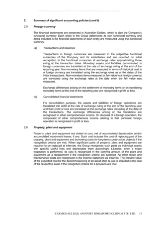 CARMICHAEL RAIL AND PORT SINGAPORE HOLDINGS PTE. LTD. 13
2. Summary of significant accounting policies (cont'd)
2.5 Foreign currency
The financial statements are presented in Australian Dollars, which is also the Company’s
functional currency. Each entity in the Group determines its own functional currency and
items included in the financial statements of each entity are measured using that functional
currency.
(a) Transactions and balances
Transactions in foreign currencies are measured in the respective functional
currencies of the Company and its subsidiaries and are recorded on initial
recognition in the functional currencies at exchange rates approximating those
ruling at the transaction dates. Monetary assets and liabilities denominated in
foreign currencies are translated at the rate of exchange ruling at the end of the
reporting year. Non-monetary items that are measured in terms of historical cost in
a foreign currency are translated using the exchange rates as at the dates of the
initial transactions. Non-monetary items measured at fair value in a foreign currency
are translated using the exchange rates at the date when the fair value was
measured.
Exchange differences arising on the settlement of monetary items or on translating
monetary items at the end of the reporting year are recognised in profit or loss.
(b) Consolidated financial statements
For consolidation purpose, the assets and liabilities of foreign operations are
translated into AUD at the rate of exchange ruling at the end of the reporting year
and their profit or loss are translated at the exchange rates prevailing at the date of
the transactions. The exchange differences arising on the translation are
recognised in other comprehensive income. On disposal of a foreign operation, the
component of other comprehensive income relating to that particular foreign
operation is recognised in profit or loss.
2.6 Property, plant and equipment
Property, plant and equipment are stated at cost, net of accumulated depreciation and/or
accumulated impairment losses, if any. Such cost includes the cost of replacing part of the
property, plant and equipment and borrowing costs for long-term construction projects if the
recognition criteria are met. When significant parts of property, plant and equipment are
required to be replaced at intervals, the Group recognises such parts as individual assets
with specific useful lives and depreciates them accordingly. Likewise, when a major
inspection is performed, its cost is recognised in the carrying amount of the plant and
equipment as a replacement if the recognition criteria are satisfied. All other repair and
maintenance costs are recognised in the income statement as incurred. The present value
of the expected cost for the decommissioning of an asset after its use is included in the cost
of the respective asset if the recognition criteria for a provision are met.
0bcdf8c8295fc8e98cc7734347279400784ecc62380b5f80e210ae831fa5ef50
 