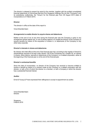 CARMICHAEL RAIL AND PORT SINGAPORE HOLDINGS PTE. LTD. 2
The director is pleased to present his report to the member, together with the audited consolidated
financial statements of Carmichael Rail and Port Singapore Holdings Pte Ltd (the "Company") and
its subsidiaries (collectively, the “Group”) for the financial year from 28 August 2014 (date of
incorporation) to 31 March 2015.
Director
The director in office at the date of this report is:
Vinod Shantilal Adani
Arrangements to enable director to acquire shares and debentures
Neither at the end of nor at any time during the financial year was the Company a party to any
arrangement whose objects are, or one of whose objects is to enable the director of the Company to
acquire benefits by means of the acquisition of shares in, or debentures of the Company or any
other body corporate.
Director's interests in shares and debentures
No director who held office at the end of the financial year had, according to the register of director's
shareholdings required to be kept under Section 164 of the Companies Act, Chapter 50, an interest
in shares, share options, warrants or debentures of the Company, or of related corporation, either at
the beginning of the financial year or at the end of the financial year.
Director’s contractual benefits
Since the date of incorporation, no director of the Company has received or become entitled to
receive a benefit by reason of a contract made by the Company or a related corporation with the
director, or with a firm of which the director is a member, or with a Company in which the director
has a substantial financial interest.
Auditor
Ernst & Young LLP have expressed their willingness to accept re-appointment as auditor.
Vinod Shantilal Adani
Director
Singapore
9 March 2016
0bcdf8c8295fc8e98cc7734347279400784ecc62380b5f80e210ae831fa5ef50
 