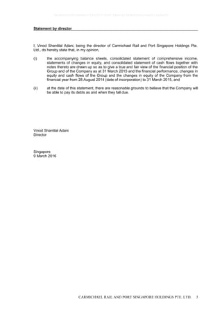 CARMICHAEL RAIL AND PORT SINGAPORE HOLDINGS PTE. LTD. 3
Statement by director
I, Vinod Shantilal Adani, being the director of Carmichael Rail and Port Singapore Holdings Pte.
Ltd., do hereby state that, in my opinion,
(i) the accompanying balance sheets, consolidated statement of comprehensive income,
statements of changes in equity, and consolidated statement of cash flows together with
notes thereto are drawn up so as to give a true and fair view of the financial position of the
Group and of the Company as at 31 March 2015 and the financial performance, changes in
equity and cash flows of the Group and the changes in equity of the Company from the
financial year from 28 August 2014 (date of incorporation) to 31 March 2015, and
(ii) at the date of this statement, there are reasonable grounds to believe that the Company will
be able to pay its debts as and when they fall due.
Vinod Shantilal Adani
Director
Singapore
9 March 2016
0bcdf8c8295fc8e98cc7734347279400784ecc62380b5f80e210ae831fa5ef50
 