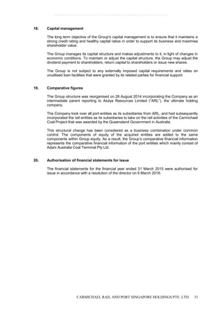CARMICHAEL RAIL AND PORT SINGAPORE HOLDINGS PTE. LTD. 31
18. Capital management
The long term objective of the Group's capital management is to ensure that it maintains a
strong credit rating and healthy capital ratios in order to support its business and maximise
shareholder value.
The Group manages its capital structure and makes adjustments to it, in light of changes in
economic conditions. To maintain or adjust the capital structure, the Group may adjust the
dividend payment to shareholders, return capital to shareholders or issue new shares.
The Group is not subject to any externally imposed capital requirements and relies on
unutilised loan facilities that were granted by its related parties for financial support.
19. Comparative figures
The Group structure was reorganised on 28 August 2014 incorporating the Company as an
intermediate parent reporting to Atulya Resources Limited (“ARL”), the ultimate holding
company.
The Company took over all port entities as its subsidiaries from ARL, and had subsequently
incorporated the rail entities as its subsidiaries to take on the rail activities of the Carmichael
Coal Project that was awarded by the Queensland Government in Australia.
This structural change has been considered as a business combination under common
control. The components of equity of the acquired entities are added to the same
components within Group equity. As a result, the Group’s comparative financial information
represents the comparative financial information of the port entities which mainly consist of
Adani Australia Coal Terminal Pty Ltd.
20. Authorisation of financial statements for issue
The financial statements for the financial year ended 31 March 2015 were authorised for
issue in accordance with a resolution of the director on 9 March 2016.
0bcdf8c8295fc8e98cc7734347279400784ecc62380b5f80e210ae831fa5ef50
 