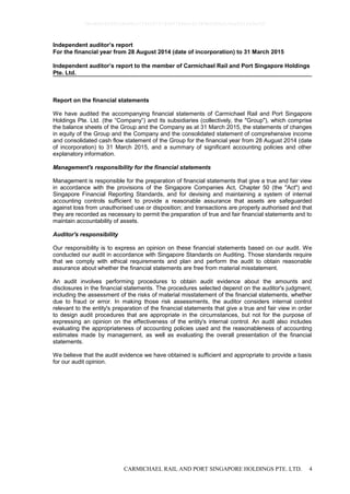 CARMICHAEL RAIL AND PORT SINGAPORE HOLDINGS PTE. LTD. 4
Independent auditor’s report
For the financial year from 28 August 2014 (date of incorporation) to 31 March 2015
Independent auditor’s report to the member of Carmichael Rail and Port Singapore Holdings
Pte. Ltd.
Report on the financial statements
We have audited the accompanying financial statements of Carmichael Rail and Port Singapore
Holdings Pte. Ltd. (the “Company”) and its subsidiaries (collectively, the "Group"), which comprise
the balance sheets of the Group and the Company as at 31 March 2015, the statements of changes
in equity of the Group and the Company and the consolidated statement of comprehensive income
and consolidated cash flow statement of the Group for the financial year from 28 August 2014 (date
of incorporation) to 31 March 2015, and a summary of significant accounting policies and other
explanatory information.
Management's responsibility for the financial statements
Management is responsible for the preparation of financial statements that give a true and fair view
in accordance with the provisions of the Singapore Companies Act, Chapter 50 (the "Act") and
Singapore Financial Reporting Standards, and for devising and maintaining a system of internal
accounting controls sufficient to provide a reasonable assurance that assets are safeguarded
against loss from unauthorised use or disposition; and transactions are properly authorised and that
they are recorded as necessary to permit the preparation of true and fair financial statements and to
maintain accountability of assets.
Auditor's responsibility
Our responsibility is to express an opinion on these financial statements based on our audit. We
conducted our audit in accordance with Singapore Standards on Auditing. Those standards require
that we comply with ethical requirements and plan and perform the audit to obtain reasonable
assurance about whether the financial statements are free from material misstatement.
An audit involves performing procedures to obtain audit evidence about the amounts and
disclosures in the financial statements. The procedures selected depend on the auditor's judgment,
including the assessment of the risks of material misstatement of the financial statements, whether
due to fraud or error. In making those risk assessments, the auditor considers internal control
relevant to the entity's preparation of the financial statements that give a true and fair view in order
to design audit procedures that are appropriate in the circumstances, but not for the purpose of
expressing an opinion on the effectiveness of the entity's internal control. An audit also includes
evaluating the appropriateness of accounting policies used and the reasonableness of accounting
estimates made by management, as well as evaluating the overall presentation of the financial
statements.
We believe that the audit evidence we have obtained is sufficient and appropriate to provide a basis
for our audit opinion.
0bcdf8c8295fc8e98cc7734347279400784ecc62380b5f80e210ae831fa5ef50
 