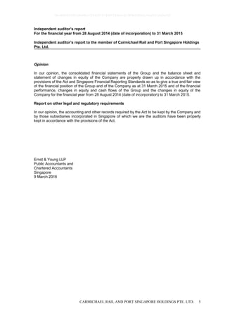 CARMICHAEL RAIL AND PORT SINGAPORE HOLDINGS PTE. LTD. 5
Independent auditor’s report
For the financial year from 28 August 2014 (date of incorporation) to 31 March 2015
Independent auditor’s report to the member of Carmichael Rail and Port Singapore Holdings
Pte. Ltd.
Opinion
In our opinion, the consolidated financial statements of the Group and the balance sheet and
statement of changes in equity of the Company are properly drawn up in accordance with the
provisions of the Act and Singapore Financial Reporting Standards so as to give a true and fair view
of the financial position of the Group and of the Company as at 31 March 2015 and of the financial
performance, changes in equity and cash flows of the Group and the changes in equity of the
Company for the financial year from 28 August 2014 (date of incorporation) to 31 March 2015.
Report on other legal and regulatory requirements
In our opinion, the accounting and other records required by the Act to be kept by the Company and
by those subsidiaries incorporated in Singapore of which we are the auditors have been properly
kept in accordance with the provisions of the Act.
Ernst & Young LLP
Public Accountants and
Chartered Accountants
Singapore
9 March 2016
0bcdf8c8295fc8e98cc7734347279400784ecc62380b5f80e210ae831fa5ef50
 