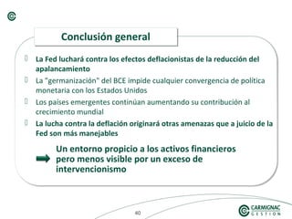 404040
 La Fed luchará contra los efectos deflacionistas de la reducción del
apalancamiento
 La "germanización" del BCE impide cualquier convergencia de política
monetaria con los Estados Unidos
 Los países emergentes continúan aumentando su contribución al
crecimiento mundial
 La lucha contra la deflación originará otras amenazas que a juicio de la
Fed son más manejables
Conclusión generalConclusión general
Un entorno propicio a los activos financieros
pero menos visible por un exceso de
intervencionismo
 