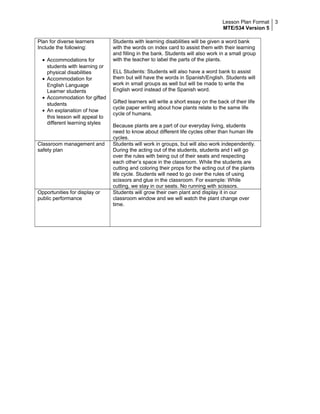 Lesson Plan Format
MTE/534 Version 5
3
Plan for diverse learners
Include the following:
• Accommodations for
students with learning or
physical disabilities
• Accommodation for
English Language
Learner students
• Accommodation for gifted
students
• An explanation of how
this lesson will appeal to
different learning styles
Students with learning disabilities will be given a word bank
with the words on index card to assist them with their learning
and filling in the bank. Students will also work in a small group
with the teacher to label the parts of the plants.
ELL Students: Students will also have a word bank to assist
them but will have the words in Spanish/English. Students will
work in small groups as well but will be made to write the
English word instead of the Spanish word.
Gifted learners will write a short essay on the back of their life
cycle paper writing about how plants relate to the same life
cycle of humans.
Because plants are a part of our everyday living, students
need to know about different life cycles other than human life
cycles.
Classroom management and
safety plan
Students will work in groups, but will also work independently.
During the acting out of the students, students and I will go
over the rules with being out of their seats and respecting
each other’s space in the classroom. While the students are
cutting and coloring their props for the acting out of the plants
life cycle. Students will need to go over the rules of using
scissors and glue in the classroom. For example: While
cutting, we stay in our seats. No running with scissors.
Opportunities for display or
public performance
Students will grow their own plant and display it in our
classroom window and we will watch the plant change over
time.
 